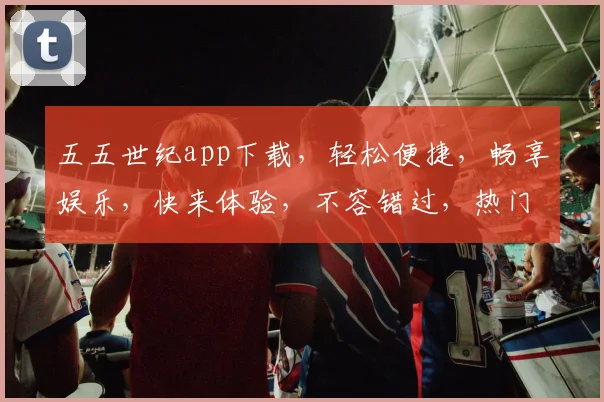 五五世纪app下载，轻松便捷，畅享娱乐，快来体验，不容错过，热门应用