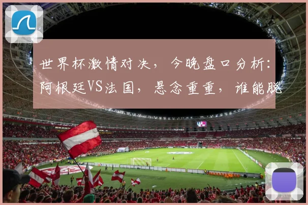 世界杯激情对决，今晚盘口分析：阿根廷VS法国，悬念重重，谁能脱颖而出